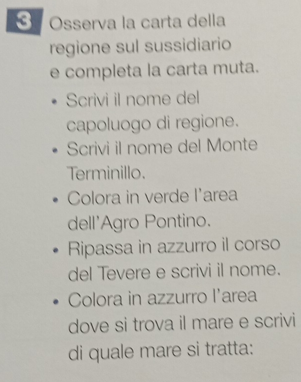 Osserva la carta della 
regione sul sussidiario 
e completa la carta muta. 
Scrivi il nome del 
capoluogo di regione. 
Scrivi il nome del Monte 
Terminillo. 
Colora in verde l'area 
dell'Agro Pontino. 
Ripassa in azzurro il corso 
del Tevere e scrivi il nome. 
Colora in azzurro l'area 
dove si trova il mare e scrivi 
di quale mare si tratta: