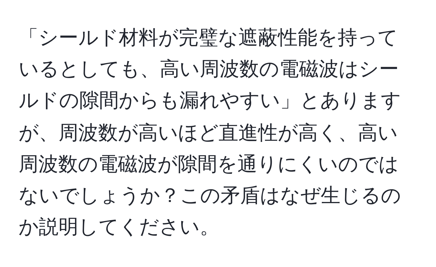 「シールド材料が完璧な遮蔽性能を持っているとしても、高い周波数の電磁波はシールドの隙間からも漏れやすい」とありますが、周波数が高いほど直進性が高く、高い周波数の電磁波が隙間を通りにくいのではないでしょうか？この矛盾はなぜ生じるのか説明してください。