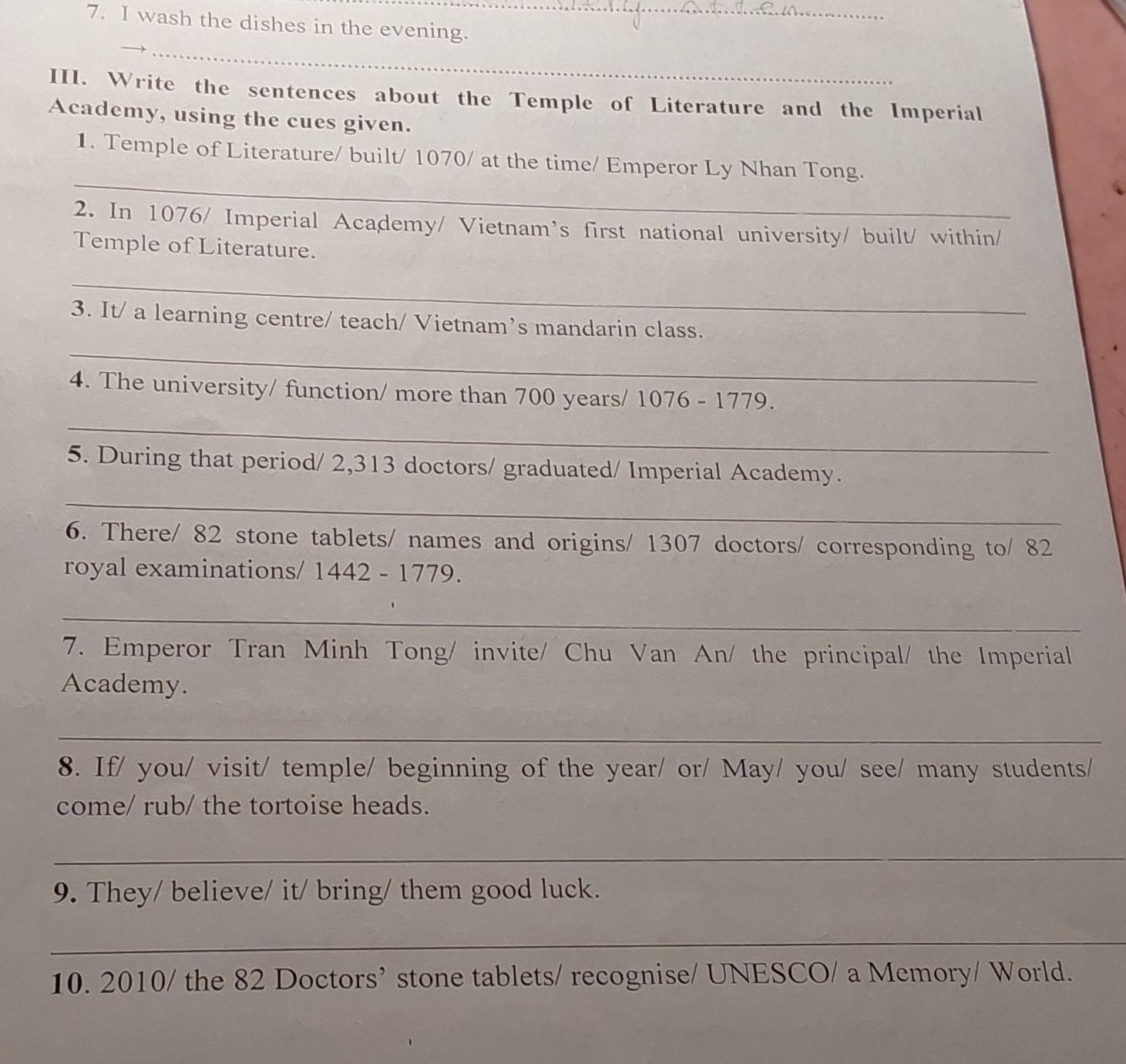 wash the dishes in the evening. 
_ 
III. Write the sentences about the Temple of Literature and the Imperial 
Academy, using the cues given. 
_ 
1. Temple of Literature/ built/ 1070 / at the time/ Emperor Ly Nhan Tong. 
2. In 1076 / Imperial Academy/ Vietnam's first national university/ built/ within/ 
Temple of Literature. 
_ 
_ 
3. It/ a learning centre/ teach/ Vietnam’s mandarin class. 
4. The university/ function/ more than 700 years / 1076 - 1779. 
_ 
5. During that period/ 2,313 doctors/ graduated/ Imperial Academy. 
_ 
6. There/ 82 stone tablets/ names and origins/ 1307 doctors/ corresponding to/ 82
royal examinations/ 1442 - 1779. 
_ 
7. Emperor Tran Minh Tong/ invite/ Chu Van An/ the principal/ the Imperial 
Academy. 
_ 
8. If/ you/ visit/ temple/ beginning of the year/ or/ May/ you/ see/ many students/ 
come/ rub/ the tortoise heads. 
_ 
9. They/ believe/ it/ bring/ them good luck. 
_ 
10. 2010/ the 82 Doctors’ stone tablets/ recognise/ UNESCO/ a Memory/ World.