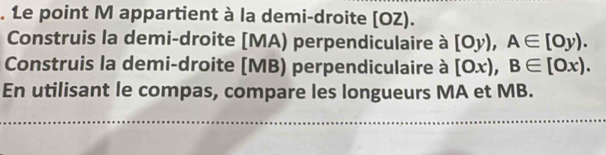 Le point M appartient à la demi-droite [ OZ). 
Construis la demi-droite [ MA) perpendiculaire à [Oy), A∈ [Oy). 
Construis la demi-droite [ MB) perpendiculaire à [Ox), B∈ [Ox). 
En utilisant le compas, compare les longueurs MA et MB.