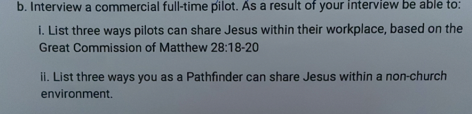 Interview a commercial full-time pilot. As a result of your interview be able to: 
i. List three ways pilots can share Jesus within their workplace, based on the 
Great Commission of Matthew 28:18-20
ii. List three ways you as a Pathfinder can share Jesus within a non-church 
environment.