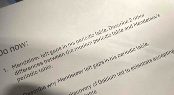 Mendeleev left gaps in his periodic table. Describe 2 oth 
ifferences between the modern periodic table and Mendelee 
o now: 
scribe why Mendeleev left gaps in his periodic tabl 
scovery of Gallium led to scientists acceptir 
periodic table. 
table