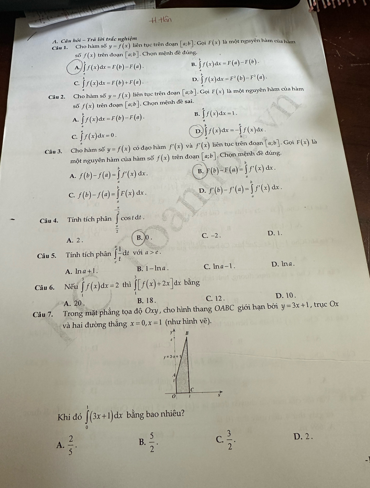 Câu hỏi - Trả lời trắc nghiệm
Câu 1. Cho hàm số y=f(x) liên tục trên đoạn [a;b]: Gọi F(x) là một nguyên hàm của hàm
số f(x) trên đoạn [a;b] Chọn mệnh đề đúng.
A. ∈tlimits f(x)dx=F(b)-F(a).
∈tlimits _a^(bf(x)dx=F(a)-F(b).
C. ∈tlimits _a^bf(x)dx=F(b)+F(a).
D. ∈tlimits _a^bf(x)dx=F^2)(b)-F^2(a).
Câu 2. Cho hàm số y=f(x) liên tục trên đoạn [a;b]. Gọi F(x) là một nguyên hàm của hàm
số f(x) trên đoạn [a;b] Chọn mệnh đề sai.
A. ∈tlimits^bf(x)dx=F(b)-F(a).
B. ∈tlimits^(a^af(x)dx=1.
C. ∈tlimits _a^af(x)dx=0.
D. ∈tlimits _b^bf(x)dx=-∈tlimits _b^af(x)dx.
Câu 3. Cho hàm số y=f(x) có đạo hàm f'(x) và f'(x) liên tục trên đoạn [a;b]. Gọi F(x) là
một nguyên hàm của hàm số f(x) trên đoạn [a;b] Chọn mệnh đề đúng.
A. f(b)-f(a)=∈tlimits _a^bf'(x)dx.
B. F(b)-F(a)=∈tlimits _a^bf'(x)dx.
C. f(b)-f(a)=∈tlimits _a^bF(x)dx. D. f'(b)-f'(a)=∈tlimits _a^bf'(x)dx.
Câu 4. Tính tích phân ∈tlimits _frac π)2^ x/2 ^ x/2 cos tdt. □
A. 2 . C. −2 .
D. 1.
B. 0 .
Câu 5. Tính tích phân ∈t _c^(afrac 1)tdt với a>e.
C. ln a-1.
A. ln a+1.
B. 1-ln a. D. lna .
Câu 6. Nếu ∈tlimits _0^(3f(x)dx=2 thì ∈tlimits _1^3[f(x)+2x]dxbang
A. 20 .
B. 18. C. 12 .
D. 10 .
Câu 7. Trong mặt phẳng tọa độ Oxy , cho hình thang OABC giới hạn bởi y=3x+1 , trục Ox
và hai đường thắng x=0,x=1 (như hình vẽ).
Khi đó ∈tlimits _0^1(3x+1)dx bằng bao nhiêu?
B.
A. frac 2)5.  5/2 .
C.  3/2 .
D. 2 .