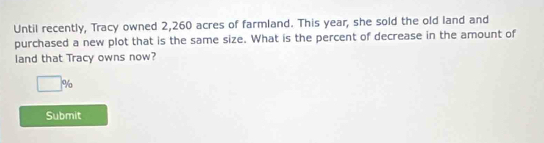 Until recently, Tracy owned 2,260 acres of farmland. This year, she sold the old land and 
purchased a new plot that is the same size. What is the percent of decrease in the amount of 
land that Tracy owns now?
□ %
Submit