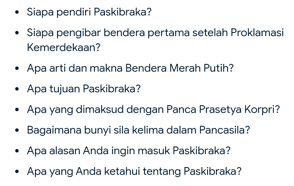 Siapa pendiri Paskibraka? 
Siapa pengibar bendera pertama setelah Proklamasi 
Kemerdekaan? 
Apa arti dan makna Bendera Merah Putih? 
Apa tujuan Paskibraka? 
Apa yang dimaksud dengan Panca Prasetya Korpri? 
Bagaimana bunyi sila kelima dalam Pancasila? 
Apa alasan Anda ingin masuk Paskibraka? 
Apa yang Anda ketahui tentang Paskibraka?