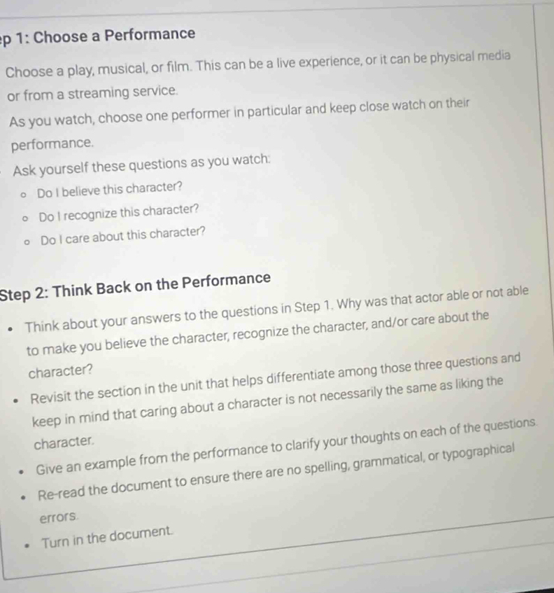 1: Choose a Performance 
Choose a play, musical, or film. This can be a live experience, or it can be physical media 
or from a streaming service. 
As you watch, choose one performer in particular and keep close watch on their 
performance. 
Ask yourself these questions as you watch: 
Do I believe this character? 
Do I recognize this character? 
Do I care about this character? 
Step 2: Think Back on the Performance 
Think about your answers to the questions in Step 1. Why was that actor able or not able 
to make you believe the character, recognize the character, and/or care about the 
character? 
Revisit the section in the unit that helps differentiate among those three questions and 
keep in mind that caring about a character is not necessarily the same as liking the 
character. 
Give an example from the performance to clarify your thoughts on each of the questions. 
Re-read the document to ensure there are no spelling, grammatical, or typographical 
errors. 
Turn in the document.