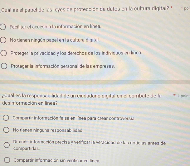 Cuál es el papel de las leyes de protección de datos en la cultura digital? * 1 poi
Facilitar el acceso a la información en línea.
No tienen ningún papel en la cultura digital.
Proteger la privacidad y los derechos de los individuos en línea.
Proteger la información personal de las empresas.
¿Cuál es la responsabilidad de un ciudadano digital en el combate de la * 1 point
desinformación en línea?
Compartir información falsa en línea para crear controversia.
No tienen ninguna responsabilidad.
Difundir información precisa y verificar la veracidad de las noticias antes de
compartirlas.
Compartir información sin verificar en línea.