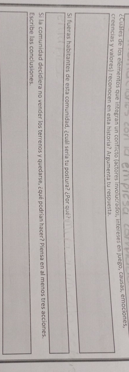 ¿Cuáles de los elementos que integran un conflicto (actores involucrados, intereses en juego, causas, emociones, 
creencias y valores) reconocen en esta historia? Argumenta tu respuesta. 
Si fueras habitantes de esta comunidad, ¿cuál sería tu postura? ¿Por qué? 
Si la comunidad decidiera no vender los terrenos y quedarse, ¿qué podrían hacer? Piensa en al menos tres acciones. 
Escribe las conclusiones.