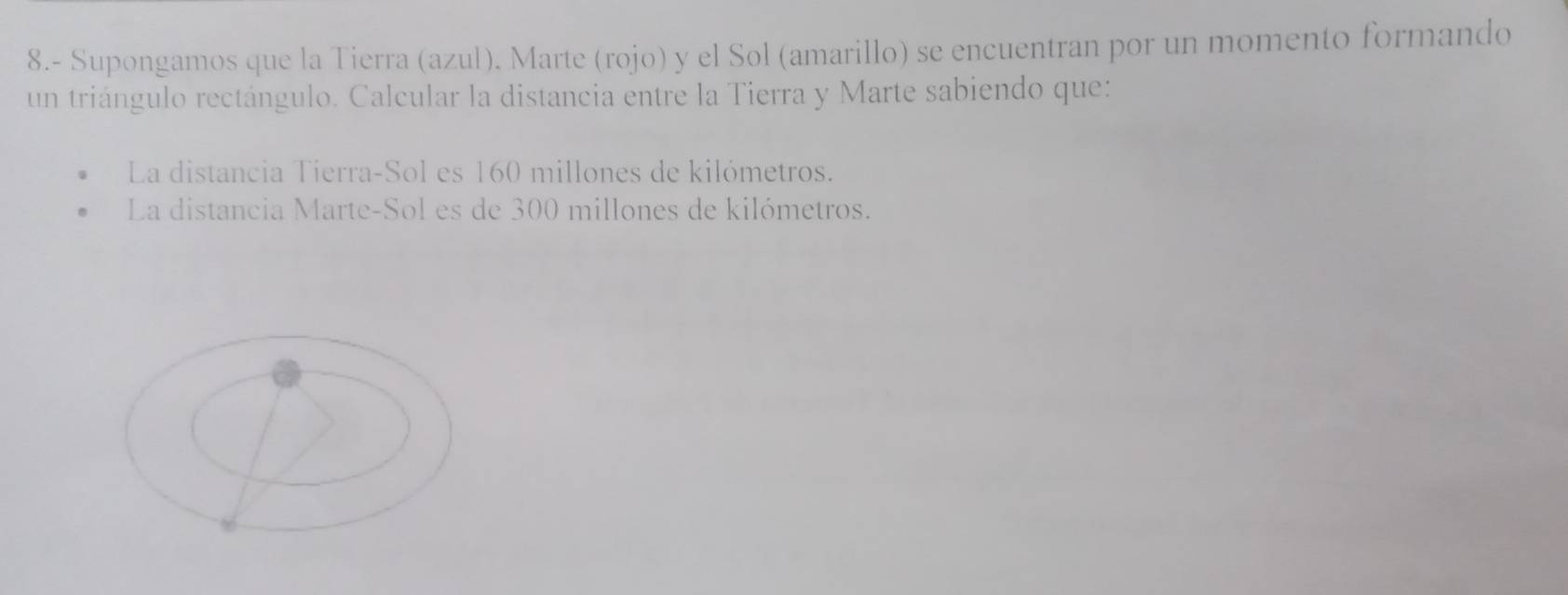8.- Supongamos que la Tierra (azul). Marte (rojo) y el Sol (amarillo) se encuentran por un momento formando 
un triángulo rectángulo. Calcular la distancia entre la Tierra y Marte sabiendo que: 
La distancia Tierra-Sol es 160 millones de kilómetros. 
La distancia Marte-Sol es de 300 millones de kilómetros.