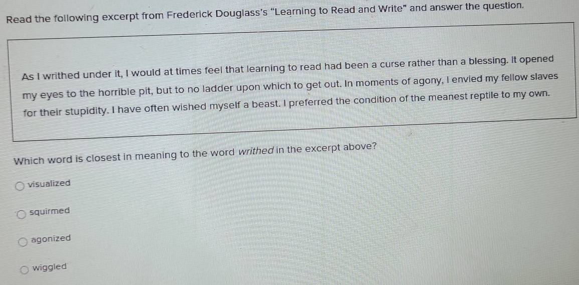 cerpt from Frederick Douglass’s “Learning to Read and Write” and answer the question.
Which word is closest in meaning to the word writhed in the excerpt above?
visualized
squirmed
agonized
wiggled