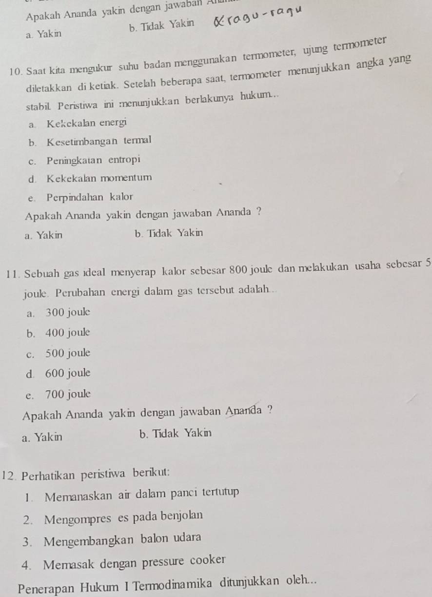 Apakah Ananda yakin dengan jawabah A
a. Yak in b. Tidak Yakin
10. Saat kita mengukur suhu badan menggunakan termometer, ujung termometer
diletakkan di ketiak. Setelah beberapa saat, termometer menunjukkan angka yang
stabil Peristiwa ini menunjukkan berlakunya hukum..
a Kekekalan energi
b. Kesetimbangan termal
c. Peningkatan entropi
d. Kekekalan momentum
e. Perpindahan kalor
Apakah Ananda yakin dengan jawaban Ananda ?
a. Yakin b. Tidak Yakin
11. Sebuah gas ideal menyerap kalor sebesar 800 joule dan melakukan usaha sebesar 5
joule. Perubahan energi dalam gas tersebut adalah..
a. 300 joule
b. 400 joule
c. 500 joule
d. 600 joule
e. 700 joule
Apakah Ananda yakin dengan jawaban Ananda ?
a. Yakin b. Tidak Yakin
12. Perhatikan peristiwa berikut:
1. Memanaskan air dalam panci tertutup
2. Mengompres es pada benjolan
3. Mengembangkan balon udara
4. Memasak dengan pressure cooker
Penerapan Hukum I Termodinamika ditunjukkan oleh...