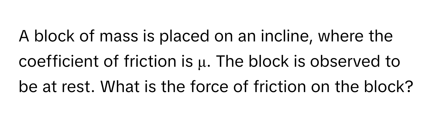 A block of mass is placed on an incline, where the coefficient of friction is μ. The block is observed to be at rest. What is the force of friction on the block?