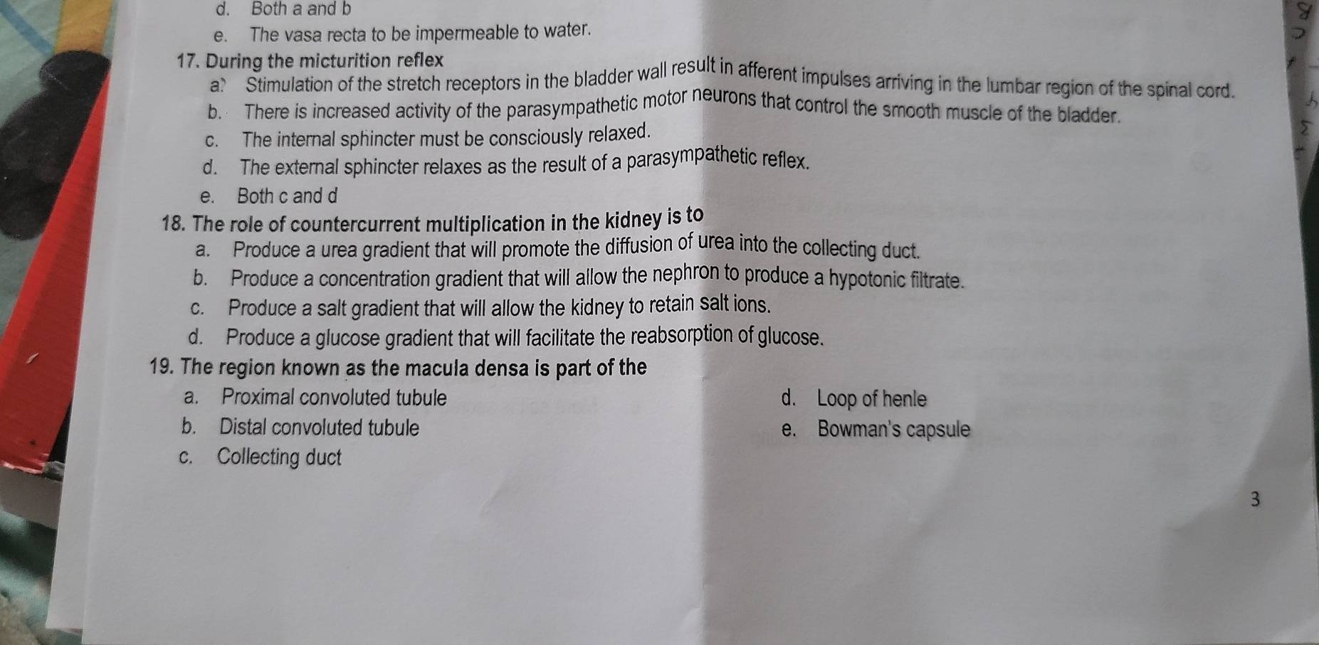 d. Both a and b
e. The vasa recta to be impermeable to water.
17. During the micturition reflex
a? ' 'Stimulation of the stretch receptors in the bladder wall result in afferent impulses arriving in the lumbar region of the spinal cord.
b. There is increased activity of the parasympathetic motor neurons that control the smooth muscle of the bladder.
c. The internal sphincter must be consciously relaxed.
d. The external sphincter relaxes as the result of a parasympathetic reflex.
e. Both c and d
18. The role of countercurrent multiplication in the kidney is to
a. Produce a urea gradient that will promote the diffusion of urea into the collecting duct.
b. Produce a concentration gradient that will allow the nephron to produce a hypotonic filtrate.
c. Produce a salt gradient that will allow the kidney to retain salt ions.
d. Produce a glucose gradient that will facilitate the reabsorption of glucose.
19. The region known as the macula densa is part of the
a. Proximal convoluted tubule d. Loop of henle
b. Distal convoluted tubule e. Bowman's capsule
c. Collecting duct
3