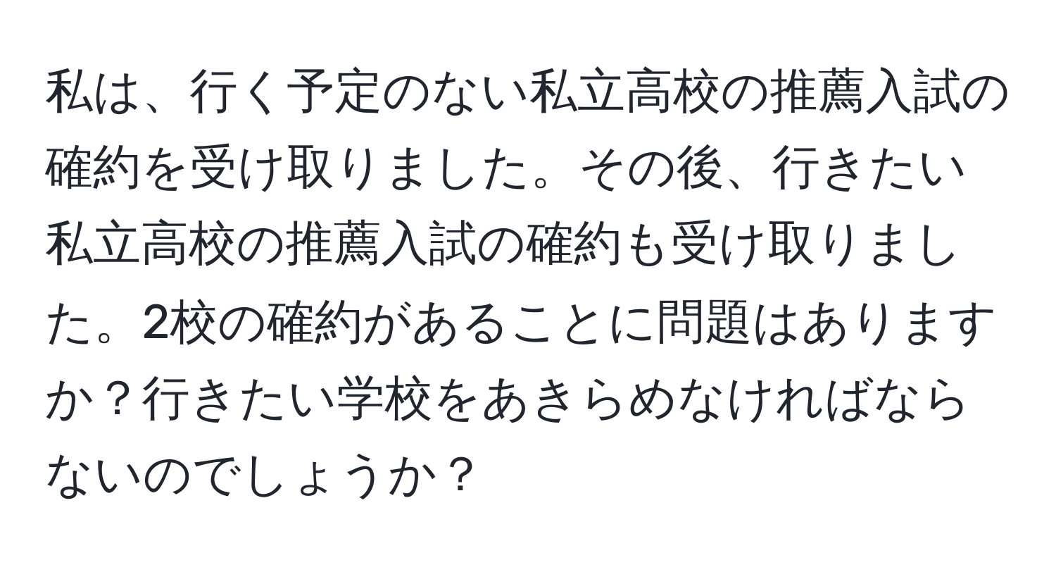 私は、行く予定のない私立高校の推薦入試の確約を受け取りました。その後、行きたい私立高校の推薦入試の確約も受け取りました。2校の確約があることに問題はありますか？行きたい学校をあきらめなければならないのでしょうか？