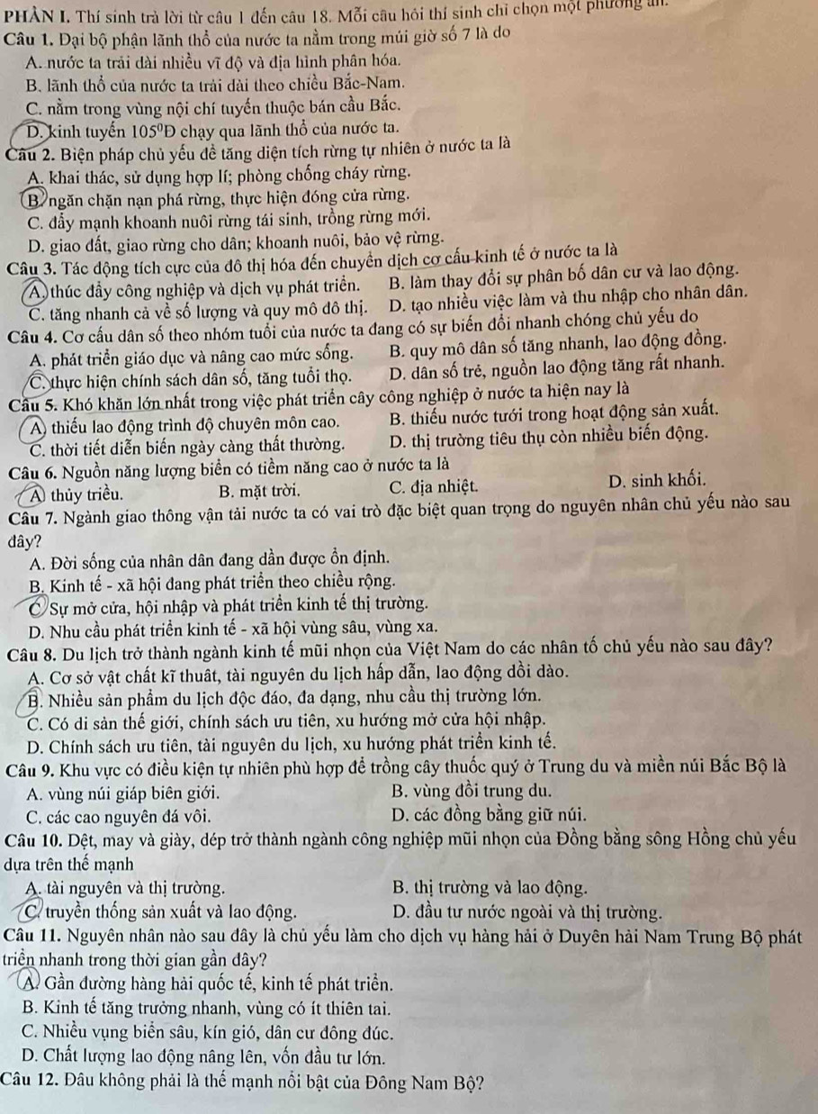 PHÀN I. Thí sinh trà lời từ câu 1 đến câu 18. Mỗi câu hỏi thí sinh chỉ chọn một phương in.
Câu 1. Đại bộ phận lãnh thổ của nước ta nằm trong múi giờ số 7 là do
A. nước ta trải dài nhiều vĩ độ và địa hình phân hóa.
B. lãnh thổ của nước ta trải dài theo chiều Bắc-Nam.
C. nằm trong vùng nội chí tuyến thuộc bán cầu Bắc.
D. kinh tuyến 105^0D chạy qua lãnh thổ của nước ta.
Câu 2. Biện pháp chủ yếu đề tăng diện tích rừng tự nhiên ở nước ta là
A. khai thác, sử dụng hợp lí; phòng chống cháy rừng.
B ngăn chặn nạn phá rừng, thực hiện đóng cửa rừng.
C. đẩy mạnh khoanh nuôi rừng tái sinh, trồng rừng mới.
D. giao đất, giao rừng cho dân; khoanh nuôi, bảo vệ rừng.
Câu 3. Tác động tích cực của đô thị hóa đến chuyển dịch cơ cấu kinh tế ở nước ta là
A thúc đầy công nghiệp và dịch vụ phát triển. B. làm thay đổi sự phân bố dân cư và lao động.
C. tăng nhanh cả về số lượng và quy mô đô thị. D. tạo nhiều việc làm và thu nhập cho nhân dân.
Câu 4. Cơ cấu dân số theo nhóm tuổi của nước ta đang có sự biến đổi nhanh chóng chủ yếu do
A. phát triển giáo dục và nâng cao mức sống. B. quy mô dân số tăng nhanh, lao động đồng.
C. thực hiện chính sách dân số, tăng tuổi thọ. D. dân số trẻ, nguồn lao động tăng rất nhanh.
Cầu 5. Khó khăn lớn nhất trong việc phát triển cây công nghiệp ở nước ta hiện nay là
A) thiếu lao động trình độ chuyên môn cao. B. thiếu nước tưới trong hoạt động sản xuất.
C. thời tiết diễn biến ngày càng thất thường. D. thị trường tiêu thụ còn nhiều biến động.
Câu 6. Nguồn năng lượng biển có tiềm năng cao ở nước ta là
A thủy triều. B. mặt trời. C. địa nhiệt. D. sinh khối.
Câu 7. Ngành giao thông vận tải nước ta có vai trò đặc biệt quan trọng do nguyên nhân chủ yếu nào sau
đây?
A. Đời sống của nhân dân đang dần được ổn định.
B. Kinh tế - xã hội đang phát triển theo chiều rộng.
C Sự mở cửa, hội nhập và phát triển kinh tế thị trường.
D. Nhu cầu phát triển kinh tế - xã hội vùng sâu, vùng xa.
Câu 8. Du lịch trở thành ngành kinh tế mũi nhọn của Việt Nam do các nhân tố chủ yếu nào sau đây?
A. Cơ sở vật chất kĩ thuật, tài nguyên du lịch hấp dẫn, lao động dồi dào.
B. Nhiều sản phẩm du lịch độc đáo, đa dạng, nhu cầu thị trường lớn.
C. Có di sản thế giới, chính sách ưu tiên, xu hướng mở cửa hội nhập.
D. Chính sách ưu tiên, tài nguyên du lịch, xu hướng phát triển kinh tế.
Câu 9. Khu vực có điều kiện tự nhiên phù hợp để trồng cây thuốc quý ở Trung du và miền núi Bắc Bộ là
A. vùng núi giáp biên giới. B. vùng đồi trung du.
C. các cao nguyên đá vôi. D. các đồng bằng giữ núi.
Câu 10. Dệt, may và giày, dép trở thành ngành công nghiệp mũi nhọn của Đồng bằng sông Hồng chủ yếu
dựa trên thế mạnh
A. tài nguyên và thị trường. B. thị trường và lao động.
C. truyền thống sản xuất và lao động. D. đầu tư nước ngoài và thị trường.
Câu 11. Nguyên nhân nào sau đây là chủ yếu làm cho dịch vụ hàng hải ở Duyên hải Nam Trung Bộ phát
triển nhanh trong thời gian gần dây?
Ả Gần đường hàng hài quốc tế, kinh tế phát triển.
B. Kinh tế tăng trưởng nhanh, vùng có ít thiên tai.
C. Nhiều vụng biển sâu, kín gió, dân cư đông đúc.
D. Chất lượng lao động nâng lên, vốn đầu tư lớn.
Câu 12. Đâu không phải là thể mạnh nổi bật của Đông Nam Bộ?