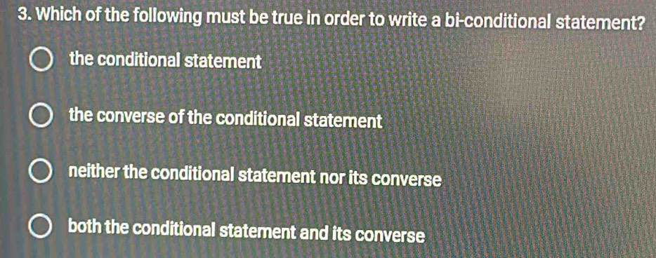 Which of the following must be true in order to write a bi-conditional statement?
the conditional statement
the converse of the conditional statement
neither the conditional statement nor its converse
both the conditional statement and its converse