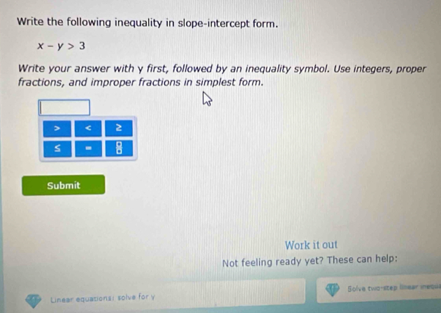 Write the following inequality in slope-intercept form.
x-y>3
Write your answer with y first, followed by an inequality symbol. Use integers, proper 
fractions, and improper fractions in simplest form. 
> < 2 
- 
Submit 
Work it out 
Not feeling ready yet? These can help: 
Linear equationsi solve for γ Solve two-step linear iequs