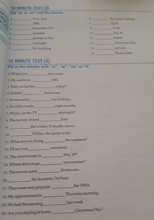 MINUTE TEST (3) 
Fill 'at, in, on” into the blanks 

illag 1. _ New Year 8 _Thursday evening 
el c 2. _1996 9. _April 
3 _December 27“ 10. _12:45 
a. _summer 11. _July 4^(th)
5. _quarter to five 12. _Easter 
6._ midnight 13. _Christmas Day 
7 _the morning 14. _autumn 
15._ Wednesday
15 MINUTE TEST (4) 
Fill in the blanks with “in”, “at”, “on” or 'X”. 
1.I'll see you _next week. 
2. He was born _1991. 
3. Did you see her _today? 
4. It starts _tomorrow. 
5. It was sunny _my birthday. 
6. It will be ready _eight months. 
7. What's on the TV _midnight? 
8. The factory closed _June. 
9._ the winter, it usually snows. 
10. _Friday, she spoke to me. 
11. What are you doing _the weekend? 
12. I'll see you _a moment. 
13. The anniversary is _May 10^(th). 
14. Where did you go _last summer? 
15. The movie starts _ 20 minutes. 
16. _the moment, I'm busy. 
17. They were very popular_ the 1980s. 
18. My appointment is_ Thursday morning. 
19. We had the meeting _last week. 
20. Are you staying at home _Christmas Day?