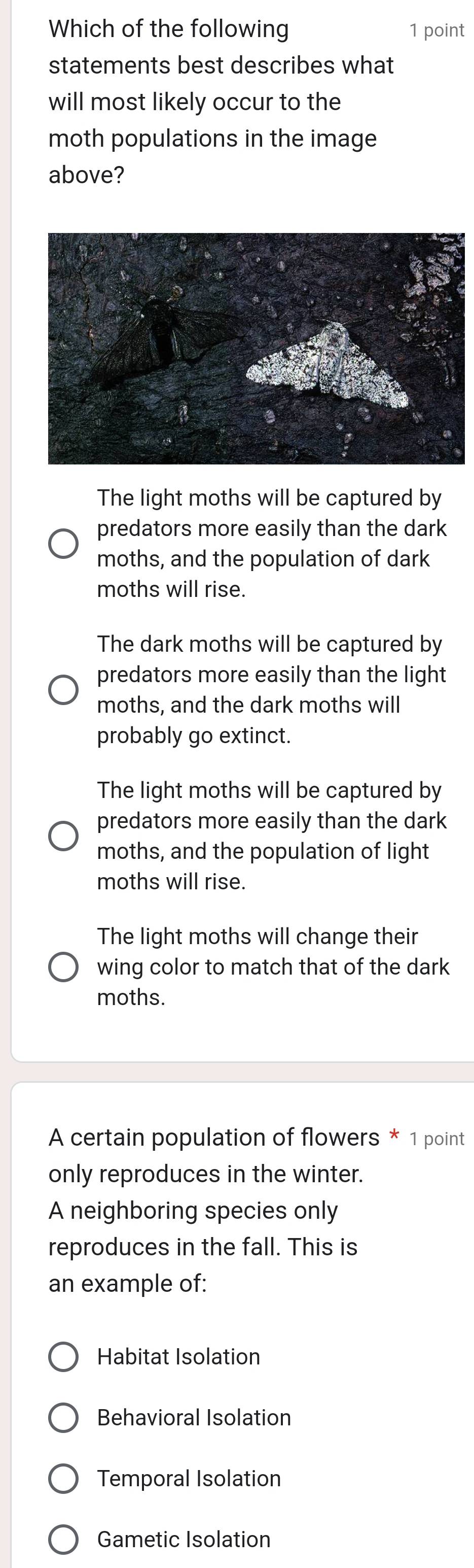 Which of the following 1 point
statements best describes what
will most likely occur to the
moth populations in the image
above?
The light moths will be captured by
predators more easily than the dark
moths, and the population of dark
moths will rise.
The dark moths will be captured by
predators more easily than the light
moths, and the dark moths will
probably go extinct.
The light moths will be captured by
predators more easily than the dark
moths, and the population of light
moths will rise.
The light moths will change their
wing color to match that of the dark
moths.
A certain population of flowers * 1 point
only reproduces in the winter.
A neighboring species only
reproduces in the fall. This is
an example of:
Habitat Isolation
Behavioral Isolation
Temporal Isolation
Gametic Isolation