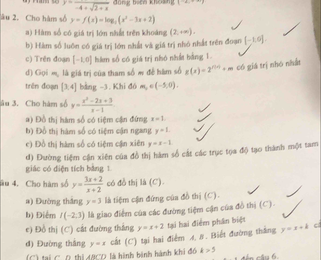 y=frac -4+sqrt(2+x) đồng biêh khoang (-2,+∈fty )
âu 2, Cho hàm số y=f(x)=log _2(x^2-3x+2)
a) Hàm số có giá trị lớn nhất trên khoảng (2;+∈fty ).
b) Hàm số luôn có giá trị lớn nhất và giá trị nhỏ nhất trên đoạn [-1,0].
c) Trên đoạn [-1,0] hàm số có giá trị nhó nhất bằng 1.
d) Gọi m_0 là giá trị của tham số m để hàm số g(x)=2^(f(x))+m có giá trị nhó nhất
trên đoạn [3,4] bảng −3. Khi đó m_0∈ (-5,0).
âu 3. Cho hàm số y= (x^2-2x+3)/x-1 .
a) Đồ thị hàm số có tiệm cận đứng x=1,
b) Đồ thị hàm số có tiệm cận ngang y=1.
c) Đồ thị hàm số có tiệm cận xiên y=x-1.
d) Đường tiệm cận xiên của đồ thị hàm số cát các trục tọa độ tạo thành một tam
giác có điện tích bảng 1
âu 4. Cho hàm số y= (3x+2)/x+2  có đồ thị là (C).
a) Đường thắng y=3 là tiệm cận đứng của đồ thị (C).
b) Điểm I(-2;3) là giao điểm của các đường tiệm cận của đồ thị (C).
c) Đồ thị (C) cắt đường thắng y=x+2 tại hai điểm phân biệt
d) Đường thắng y=x cất (C) tại hai điểm A, B. Biết đường thắng y=x+k cí
(C) tại C. R thị ABCD là hình bình hành khi đó k>5
đến câu 6.