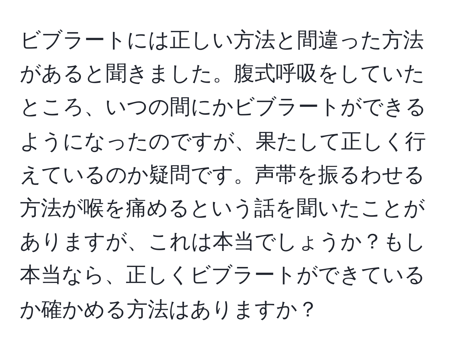 ビブラートには正しい方法と間違った方法があると聞きました。腹式呼吸をしていたところ、いつの間にかビブラートができるようになったのですが、果たして正しく行えているのか疑問です。声帯を振るわせる方法が喉を痛めるという話を聞いたことがありますが、これは本当でしょうか？もし本当なら、正しくビブラートができているか確かめる方法はありますか？