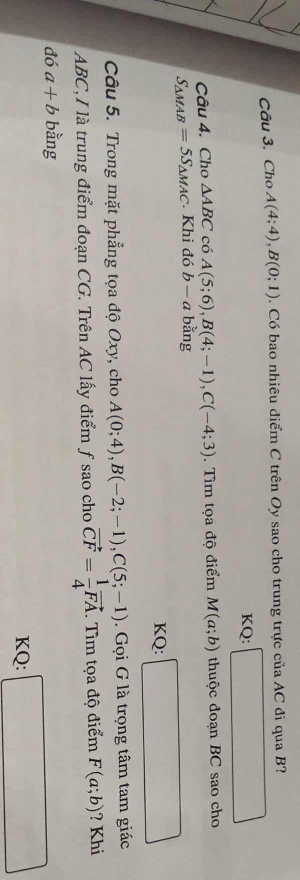 Cho A(4;4), B(0;1). Có bao nhiêu điểm C trên Oy sao cho trung trực của AC đi qua B? 
KQ: 
Câu 4. Cho △ ABC có A(5;6), B(4;-1), C(-4;3). Tìm tọa độ điểm M(a;b) thuộc đoạn BC sao cho
S_△ MAB=5S_△ MAC Khi đó b-a bằng 
KQ: 
Câu 5. Trong mặt phẳng tọa độ Oxy, cho A(0;4), B(-2;-1), C(5;-1). Gọi G là trọng tâm tam giác
ABC,I là trung điểm đoạn CG. Trên AC lấy điểm ƒ sao cho vector CF= 1/4 vector FA. Tìm tọa độ điểm F(a;b) ? Khi 
đó a+b bằng 
KQ: □