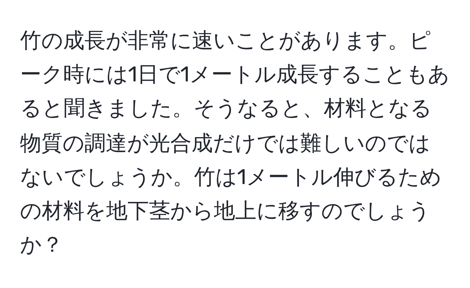 竹の成長が非常に速いことがあります。ピーク時には1日で1メートル成長することもあると聞きました。そうなると、材料となる物質の調達が光合成だけでは難しいのではないでしょうか。竹は1メートル伸びるための材料を地下茎から地上に移すのでしょうか？