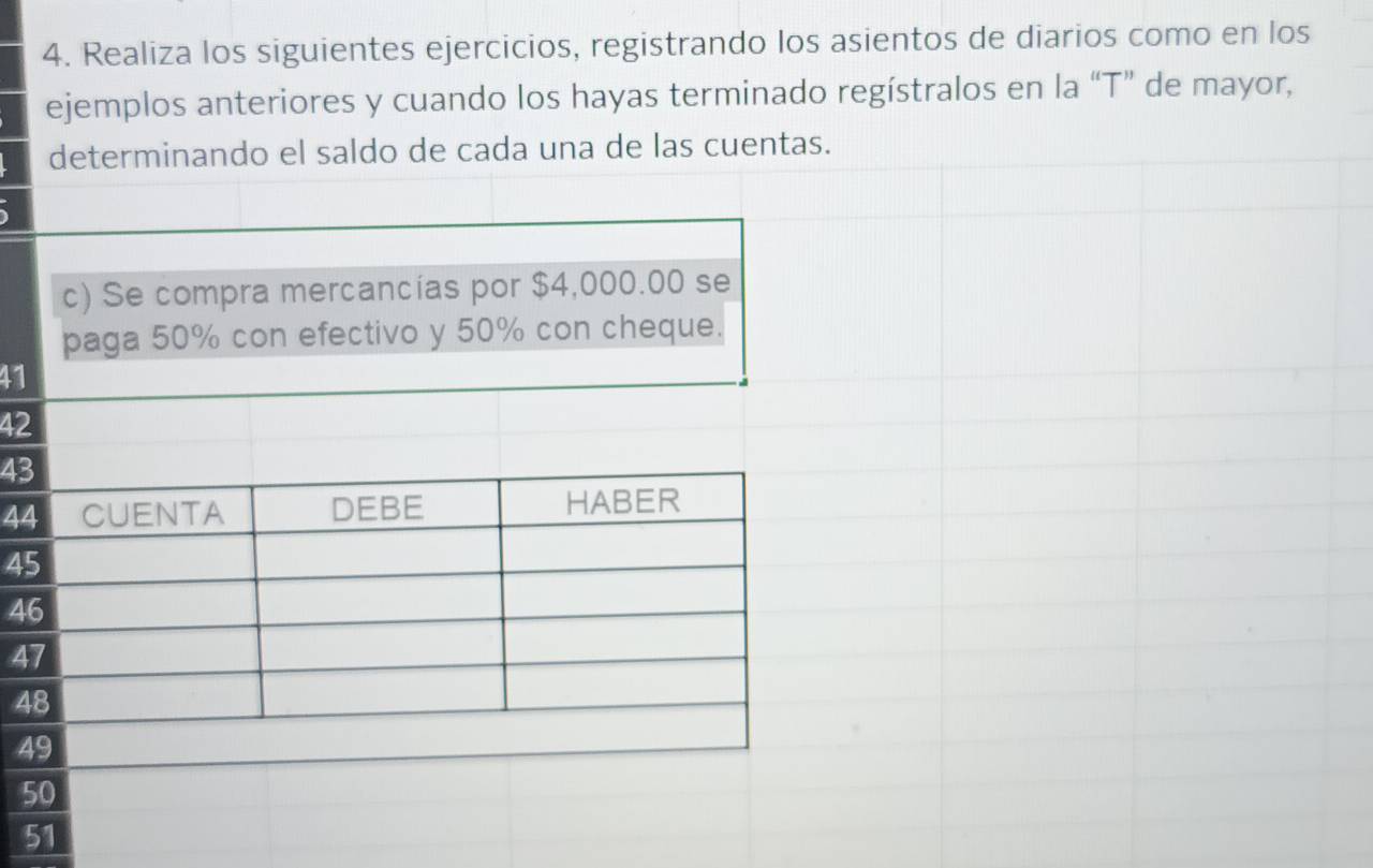 Realiza los siguientes ejercicios, registrando los asientos de diarios como en los 
ejemplos anteriores y cuando los hayas terminado regístralos en la “T” de mayor, 
determinando el saldo de cada una de las cuentas. 
c) Se compra mercancías por $4,000.00 se 
paga 50% con efectivo y 50% con cheque.
41
42
43
44 CUENTA DEBE HABER
45
46
47
48
49
50
51