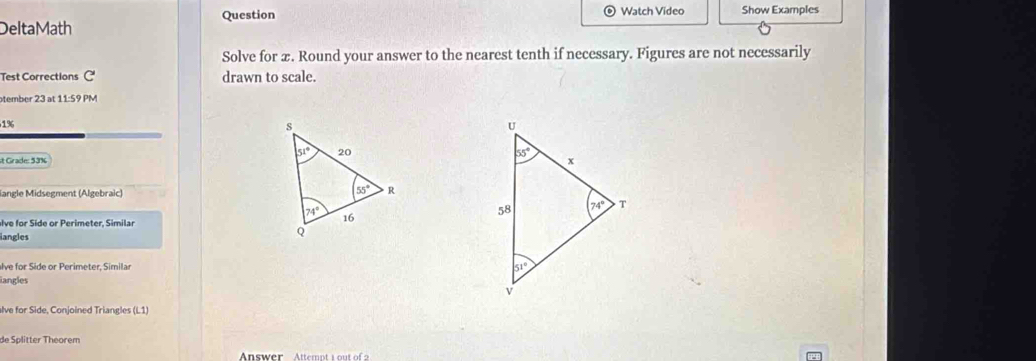 Question Watch Video Show Examples
DeltaMath
Solve for x. Round your answer to the nearest tenth if necessary. Figures are not necessarily
Test Corrections C' drawn to scale.
tember 23 at 11:59 PM
1%
it Grade: 53% 
iangle Midsegment (Algebraic)
Ive for Side or Perimeter, Similar
langles
alve for Side or Perimeter. Simila 
langles
alve for Side, Conjoined Triangles (L1)
de Splitter Theorem