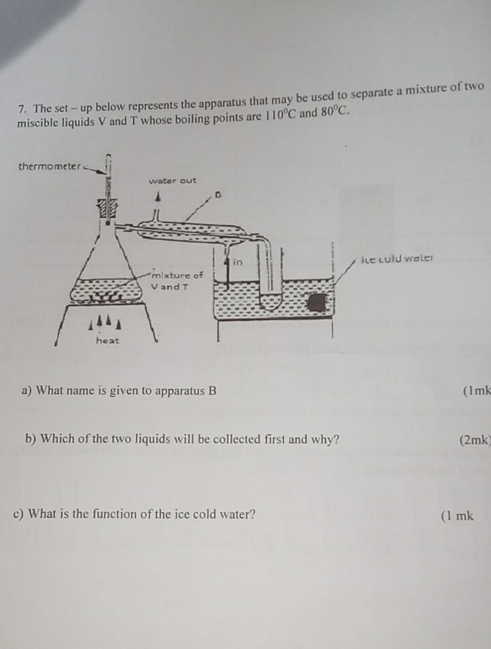 The set - up below represents the apparatus that may be used to separate a mixture of two
miscible liquids V and T whose boiling points are 110°C and 80°C. 
a) What name is given to apparatus B ( 1 mk
b) Which of the two liquids will be collected first and why? (2mk)
c) What is the function of the ice cold water? (1 mk