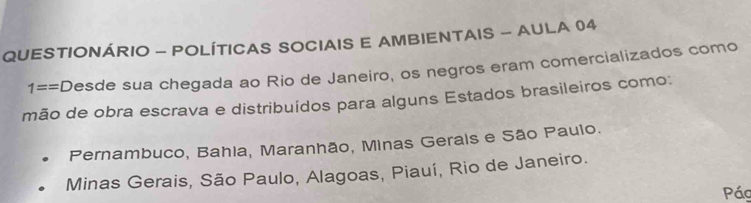 QUESTIONÁRIO - POLÍTICAS SOCIAIS E AMBIENTAIS - AULA 04
1== C Desde sua chegada ao Rio de Janeiro, os negãos eram comercializados como
mão de obra escrava e distribuídos para alguns Estados brasileiros como:
Pernambuco, Bahia, Maranhão, Minas Gerais e São Paulo.
Minas Gerais, São Paulo, Alagoas, Piauí, Rio de Janeiro.
Pác