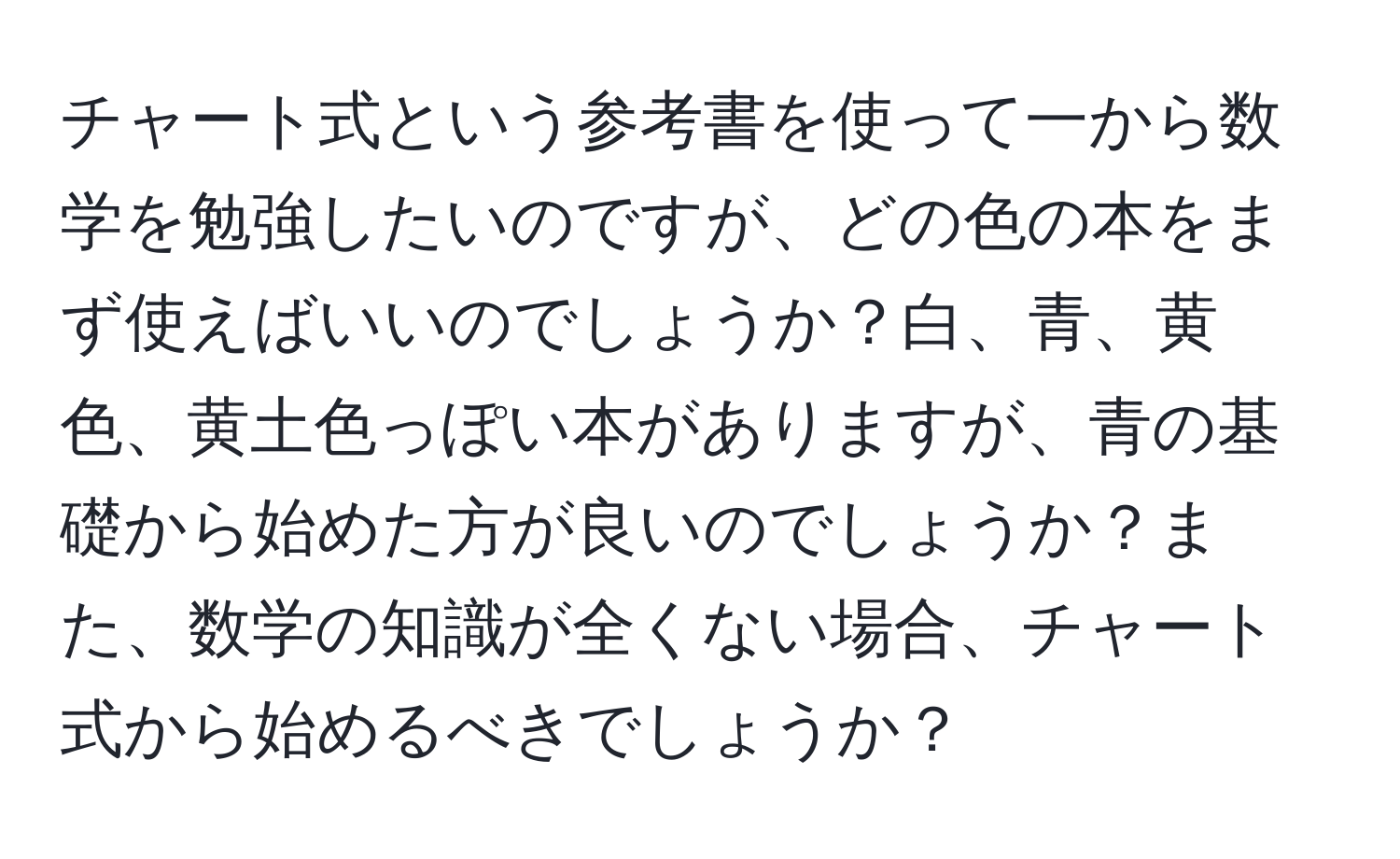 チャート式という参考書を使って一から数学を勉強したいのですが、どの色の本をまず使えばいいのでしょうか？白、青、黄色、黄土色っぽい本がありますが、青の基礎から始めた方が良いのでしょうか？また、数学の知識が全くない場合、チャート式から始めるべきでしょうか？