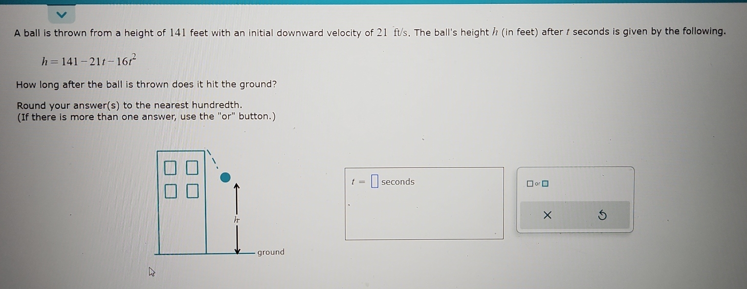 A ball is thrown from a height of 141 feet with an initial downward velocity of 21 ft/s. The ball's height / (in feet) after t seconds is given by the following.
h=141-21t-16t^2
How long after the ball is thrown does it hit the ground? 
Round your answer(s) to the nearest hundredth. 
(If there is more than one answer, use the "or" button.)
t=□ seconds □ or□
×