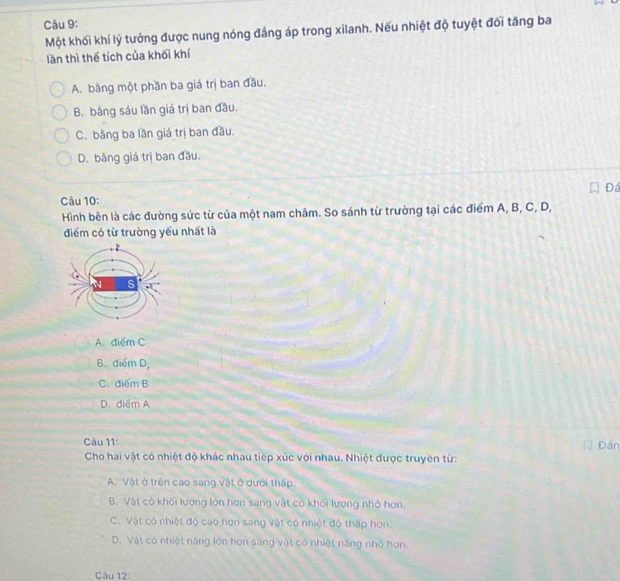 Một khối khí lý tưởng được nung nóng đẳng áp trong xilanh. Nếu nhiệt độ tuyệt đối tăng ba
lần thì thể tích của khối khí
A. bằng một phần ba giá trị ban đầu.
B. băng sáu lần giá trị ban đầu.
C. bằng ba lần giá trị ban đầu.
D. băng giá trị ban đầu.
Đá
Câu 10:
Hình bên là các đường sức từ của một nam châm. So sánh từ trường tại các điểm A, B, C, D,
điểm có từ trường yếu nhất là
A. điểm C
B. điểm D.
C. điểm B
D. điểm A
Câu 11:
Đán
Cho hai vật có nhiệt độ khác nhau tiếp xúc với nhau. Nhiệt được truyền từ:
A. Vật ở trên cao sang vật ở dưới thấp.
B. Vật có khối lượng lớn hơn sang vật có khối lượng nhỏ hơn.
C. Vật có nhiệt độ cao hơn sang vật có nhiệt độ thấp hơn.
D. Vật có nhiệt năng lớn hơn sang vật có nhiệt năng nhỏ hơn.
Câu 12: