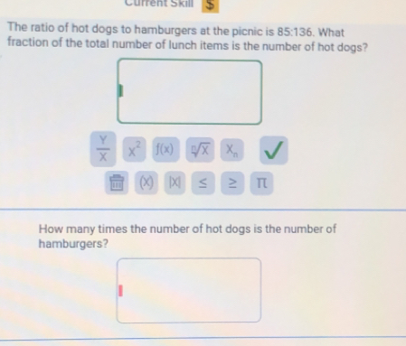 Current Skill 
The ratio of hot dogs to hamburgers at the picnic is 85:136. What 
fraction of the total number of lunch items is the number of hot dogs?
 Y/X  x^2 f(x) sqrt[n](x) X_n √ 
1 (x) |X| > π 
How many times the number of hot dogs is the number of 
hamburgers?