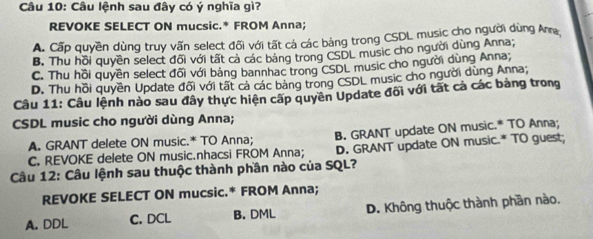 Câu lệnh sau đây có ý nghĩa gì?
REVOKE SELECT ON mucsic.* FROM Anna;
A. Cấp quyền dùng truy vấn select đối với tất cả các bảng trong CSDL music cho người dùng Ana
B. Thu hồi quyền select đối với tất cả các bảng trong CSDL music cho người dùng Anna;
C. Thu hồi quyền select đối với bảng bannhac trong CSDL music cho người dùng Anna
D. Thu hồi quyền Update đối với tất cả các bảng trong CSDL music cho người dùng Anna
Câu 11: Câu lệnh nào sau đây thực hiện cấp quyên Update đối với tất cả các bảng trong
CSDL music cho người dùng Anna;
A. GRANT delete ON music.* TO Anna; B. GRANT update ON music.* TO Anna;
C. REVOKE delete ON music.nhacsi FROM Anna; D. GRANT update ON music.* TO guest;
Câu 12: Câu lệnh sau thuộc thành phần nào của SQL?
REVOKE SELECT ON mucsic.* FROM Anna;
A. DDL C. DCL B. DML D. Không thuộc thành phần nào.