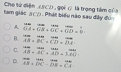 Cho tứ diện ABCD , gọi G là trọng tâm của
tam giác BCD. Phát biểu nào sau đây đún

A. GA+GB+GC+GD=0· 1
B. L .. .
C. AB+BC+CD=DA·
AB+AC+AD=3AG·
D. AB+DC-DB=CA· (-8,1)