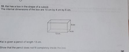 Kai has a box in the shape of a cuboid. 
The internal dimensions of the box are 10 cm by 4 cm by 6 cm.
6cm
10cm 4 cm
Kai is given a pencil of length 13 cm. 
Show that the pencil does not fit completely inside the box. 
[4]