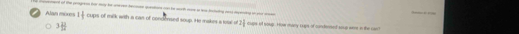 cuement of the progress har may be umeven becouse questions can be worth more or less leclading nnd dmpendng in your s ( ( ) ;;
Alan mixes
1 1/3  cups of milk with a can of condensed soup. He makes a tetal of 2 1/8  cups of soup. How many cups of condensed soup were in the can?
3 23/24 