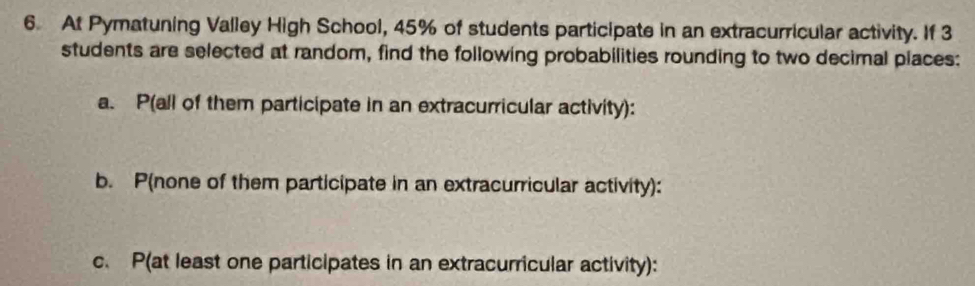 At Pymatuning Valley High School, 45% of students participate in an extracurricular activity. If 3
students are selected at random, find the following probabilities rounding to two decimal places: 
a. P (all of them participate in an extracurricular activity): 
b. P (none of them participate in an extracurricular activity): 
c. P (at least one participates in an extracurricular activity):