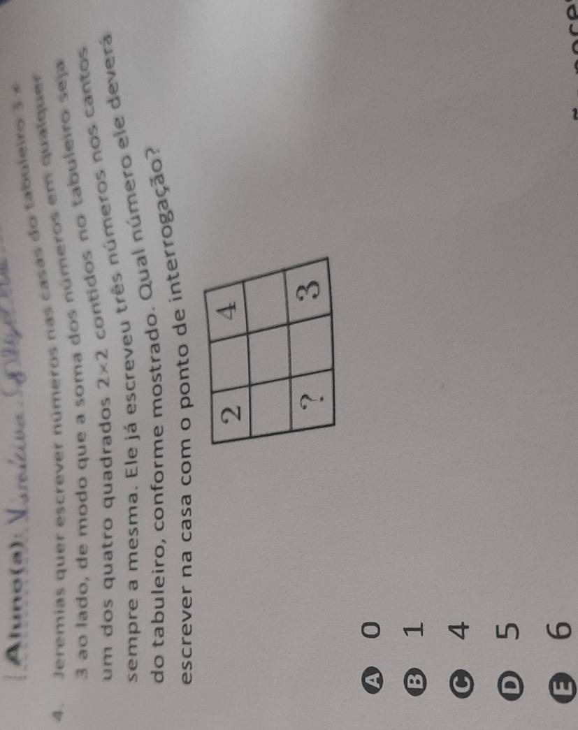 Aluno(a):
4. Jeremias quer escrever números nas casas do taboleiro 3 ×
3 ao lado, de modo que a soma dos números em qual quer
um dos quatro quadrados 2* 2 contidos no tabuleiro seja
sempre a mesma. Ele já escreveu três números nos cantos
do tabuleiro, conforme mostrado. Qual número ele deverá
escrever na casa com o ponto de interrogação?
A 0
B 1
C 4
D 5
6