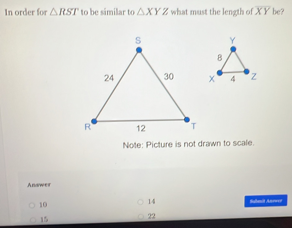 In order for △ RST to be similar to △ XYZ what must the length of overline XY be?
Note: Picture is not drawn to scale.
Answer
14
10 Submit Answer
15
22