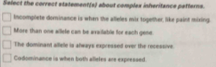 Select the correct statement(s about complex inheritance patterns.
Incomplete dominance is when the alleles mix together, like paint mixing.
More than one allefe can be available for each gene.
The dominant alfelle is always expressed over the recessive.
Codominance is when both alleles are expressed.