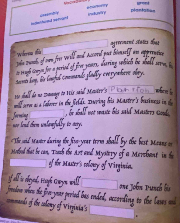 Vocabuia 
grant 
assembly economy 
industry 
plantation 
indentured servant 
agreement states that 
Whereas this 
John Punch, of own free Will and Accord put bimself an apprentice 
to Hugh Gwyn for a period of five years, during which be shall serve, hi 
Secrets heep, his lawful Commands gladly everywhere obey. 
He sball do no Damage to His said Master's Plantch where he 
will serve as a laborer in the fields. During his Master's business in the 
farming 
, he shall not waste his said Masters Goods, 
nor lend them unlawfully to any. 
The said Master during the five-year term shall by the best Means or 
Method that be can, Teach the Art and Mystery of a Merchant in the 
of the Master's colony of Virginia. 
If all is obeyed, Hugh Gwyn will 
__ one John Punch bis 
freedom when the five-year period has ended, according to the laws and 
commands of the colony of Virginia’s 
.