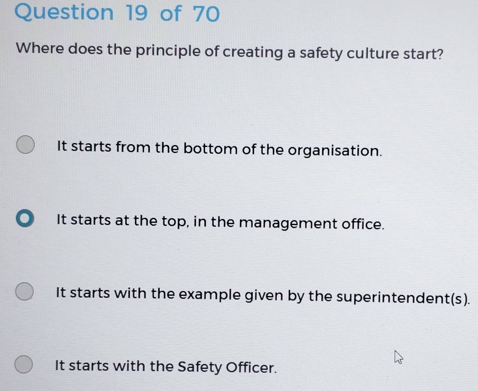 Where does the principle of creating a safety culture start?
It starts from the bottom of the organisation.
It starts at the top, in the management office.
It starts with the example given by the superintendent(s).
It starts with the Safety Officer.