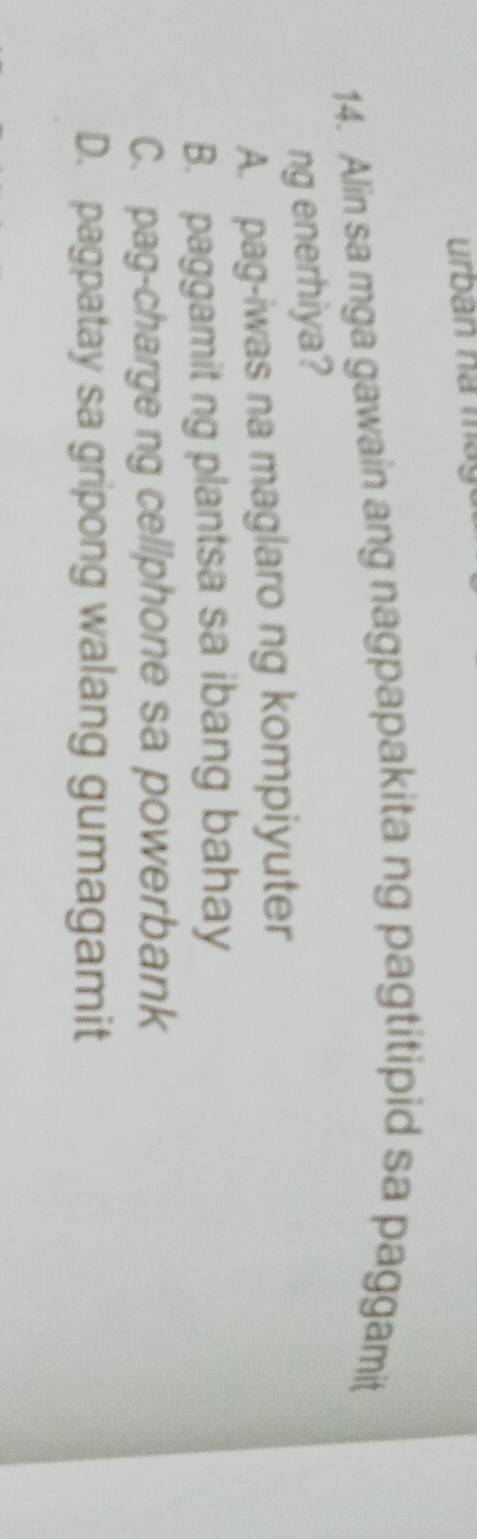 urban nà máy
14. Alin sa mga gawain ang nagpapakita ng pagtitipid sa paggamit
ng enerhiya?
A. pag-iwas na maglaro ng kompiyuter
B. paggamit ng plantsa sa ibang bahay
C. pag-charge ng cellphone sa powerbank
D. pagpatay sa gripong walang gumagamit
