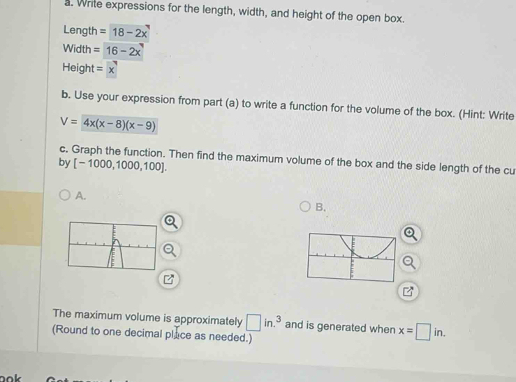 Write expressions for the length, width, and height of the open box. 
Length =18-2x
Width =16-2x
Height =x
b. Use your expression from part (a) to write a function for the volume of the box. (Hint: Write
V=4x(x-8)(x-9)
c. Graph the function. Then find the maximum volume of the box and the side length of the cu 
by [-1000,1000,100]. 
A. 
B. 
The maximum volume is approximately □ in.^3 and is generated when x=□ in. 
(Round to one decimal place as needed.)