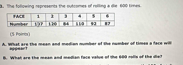 The following represents the outcomes of rolling a die 600 times. 
(5 Points) 
A. What are the mean and median number of the number of times a face will 
appear? 
B. What are the mean and median face value of the 600 rolls of the die?