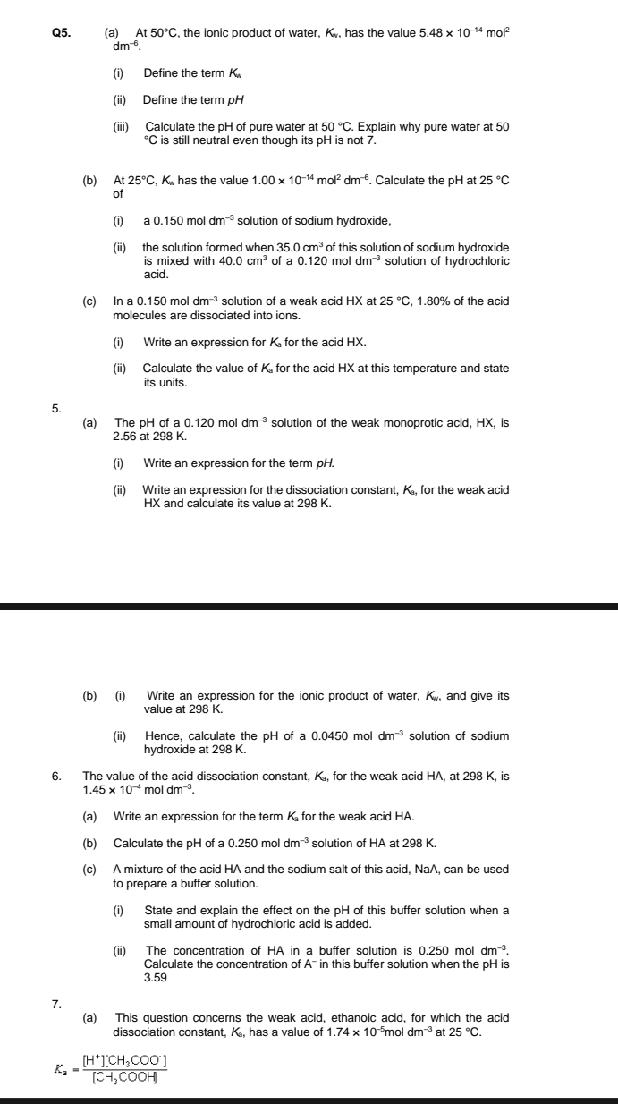 At50°C , the ionic product of water, K., has the value 5.48* 10^(-14)mol^2
dm^(-6).
(i) Define the term K
(ii) Define the term pH
(iii) Calculate the pH of pure water at 50°C. Explain why pure water at 50°C is still neutral even though its pH is not 7.
(b) At 25°C,K_n has the value 1.00* 10^(-14)mol^2dm^(-6). Calculate the pH at 25°C
of
(i) a0.150m dm^(-3) solution of sodium hydroxide.
(ii) the solution formed when 35.0cm^3 of this solution of sodium hydroxide
is mixed with 40.0cm^3 of a 0.120 mol dm^(-3) solution of hydrochloric
acid.
(c) In a( 0.150 mo dm^(-3) solution of a weak acid HX at 25°C , 1.80% of the acid
molecules are dissociated into ions.
(i) Write an expression for K for the acid HX.
(ii) Calculate the value of K for the acid HX at this temperature and state
its units.
5.
(a) The pH of a 0. 20 mol dm^(-3) solution of the weak monoprotic acid, HX, is
2.56 at 298 K.
(i) Write an expression for the term pH.
(ii) Write an expression for the dissociation constant, K., for the weak acid
HX and calculate its value at 298 K.
(b) (i) Write an expression for the ionic product of water, K., and give its
value at 298 K.
(ii) Hence, calculate the pH of a 0.0450 mol dm^(-3) solution of sodium
hydroxide at 298 K.
6. The value of the acid dissociation constant, K, for the weak acid HA, at 298 K, is
1.45* 10^(-4) moldm^(-3).
(a) Write an expression for the term K for the weak acid HA.
(b) Calculate the pH of a 0.250moldm^(-3) solution of HA at 298 K.
(c) A mixture of the acid HA and the sodium salt of this acid, NaA, can be used
to prepare a buffer solution.
(i) State and explain the effect on the pH of this buffer solution when a
small amount of hydrochloric acid is added.
(ii) The concentration of HA in a buffer solution is 0.250 mol dm^(-3).
Calculate the concentration of A^- in this buffer solution when the pH is
3.59
7.
(a) This question concerns the weak acid, ethanoic acid, for which the acid
dissociation constant, K_9. has a value of 1.74* 10^(-5) mol dm^(-3) at 25°C.
K_a=frac [H^+][CH_3COO^-][CH_3COOH]