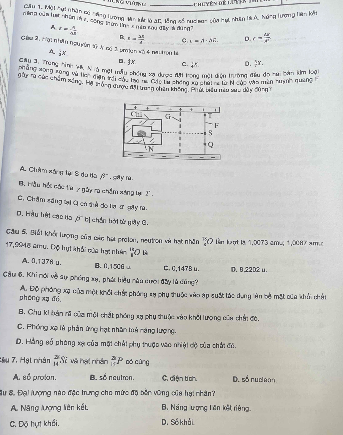 Một hạt nhân có năng lượng liên kết là ΔE, tổng số nucleon của hạt nhân là A. Năng lượng liên kết
riêng của hạt nhân là ε, công thức tính ε nào sau đây là đúng?
A. varepsilon = A/△ E .
B. varepsilon = △ E/A . varepsilon = △ E/A^2 .
C. varepsilon =A· △ E. D.
Câu 2. Hạt nhân nguyên tử X có 3 proton và 4 neutron là _7^(3X.
A.3X.
B. _3^4X.
c. 2x. D.
Câu 3. Trong hình vẽ, N là một mẫu phóng xạ được đặt trong một điện trường đều do hai bản kim loại
phẳng song song và tích điện trái dấu tạo ra. Các tia phóng xạ phát ra từ N đập vào màn huỳnh quang F
gây ra các chấm sáng. Hệ thống được đặt trong chân không. Phát biểu nào sau đây đúng?
A. Chấm sáng tại S do tia beta ^-). gây ra.
B. Hầu hết các tia γ gây ra chấm sáng tại T .
C. Chấm sáng tại Q có thể do tia α gây ra.
D. Hầu hết các tia beta^+ bị chắn bởi tờ giấy G.
Câu 5. Biết khối lượng của các hạt proton, neutron và hạt nhân _8^((18)O lần lượt là 1,0073 amu; 1,0087 amu;
17,9948 amu. Độ hụt khối của hạt nhân beginarray)r 18 8endarray O là
A. 0,1376 u. B. 0,1506 u. C. 0,1478 u.
D. 8,2202 u.
Câu 6. Khi nói về sự phóng xạ, phát biểu nào dưới đây là đúng?
A. Độ phóng xạ của một khối chất phóng xạ phụ thuộc vào áp suất tác dụng lên bề mặt của khối chất
phóng xạ đó.
B. Chu kì bán rã của một chất phóng xạ phụ thuộc vào khối lượng của chất đó.
C. Phóng xạ là phản ứng hạt nhân toả năng lượng.
D. Hằng số phóng xạ của một chất phụ thuộc vào nhiệt độ của chất đó.
Câu 7. Hạt nhân beginarrayr 28 14endarray S l và hạt nhân _(15)^(28)P có cùng
A. số proton. B. số neutron. C. điện tích. D. số nucleon.
âu 8. Đại lượng nào đặc trưng cho mức độ bền vững của hạt nhân?
A. Năng lượng liên kết. B. Năng lượng liên kết riêng.
C. Độ hụt khối. D. Số khối.